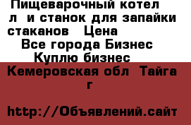 Пищеварочный котел 25 л. и станок для запайки стаканов › Цена ­ 250 000 - Все города Бизнес » Куплю бизнес   . Кемеровская обл.,Тайга г.